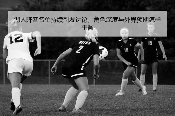 湖人阵容名单持续引发讨论，角色深度与外界预期怎样平衡